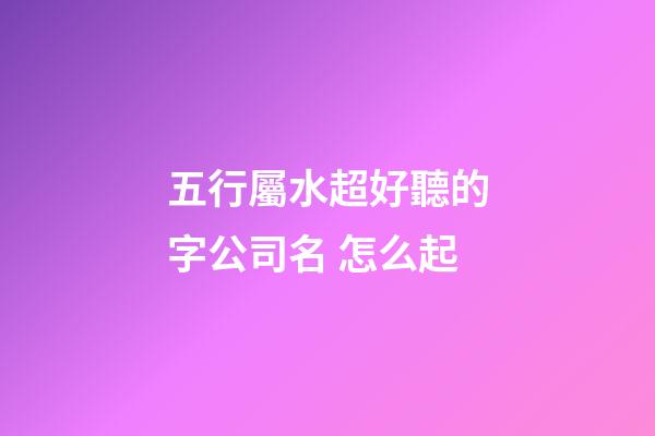 五行屬水超好聽的字公司名 怎么起-第1張-公司起名-玄機派